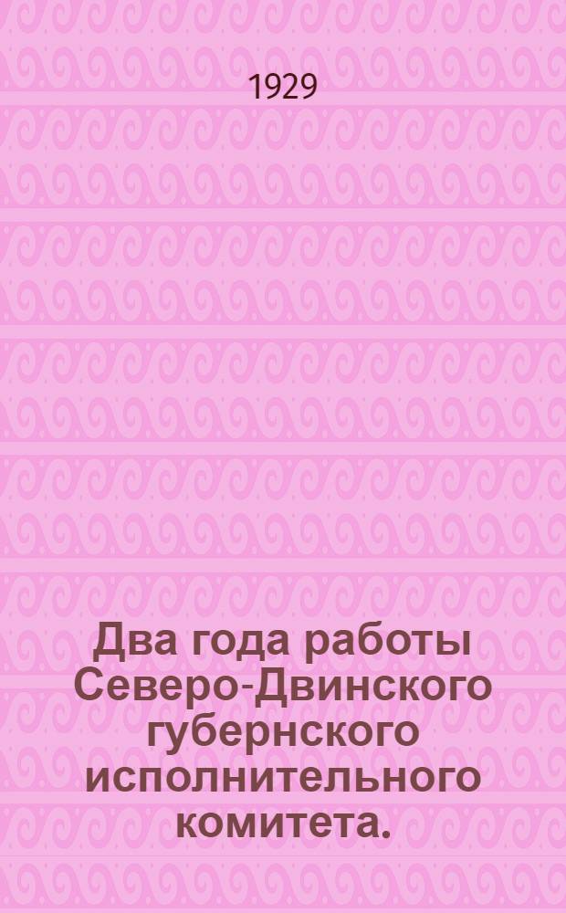 Два года работы Северо-Двинского губернского исполнительного комитета. (С 1-го апреля 1927 года по 16-е марта 1929 года)