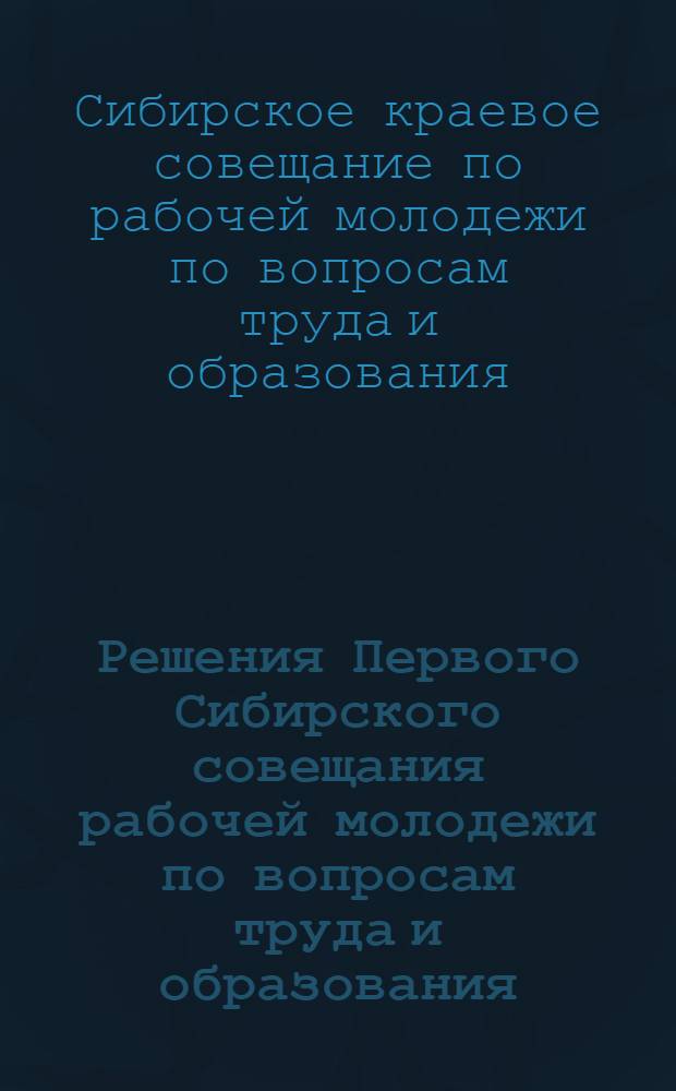 Решения Первого Сибирского совещания рабочей молодежи по вопросам труда и образования...