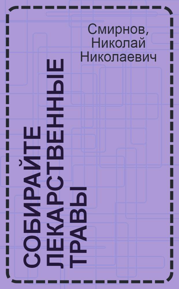 ... Собирайте лекарственные травы : Краткая инструкция для сборщиков лекарственных растений инструктора Окрторготд. - специалиста по лекарств.-техн. сырью Н. Н. Смирнова