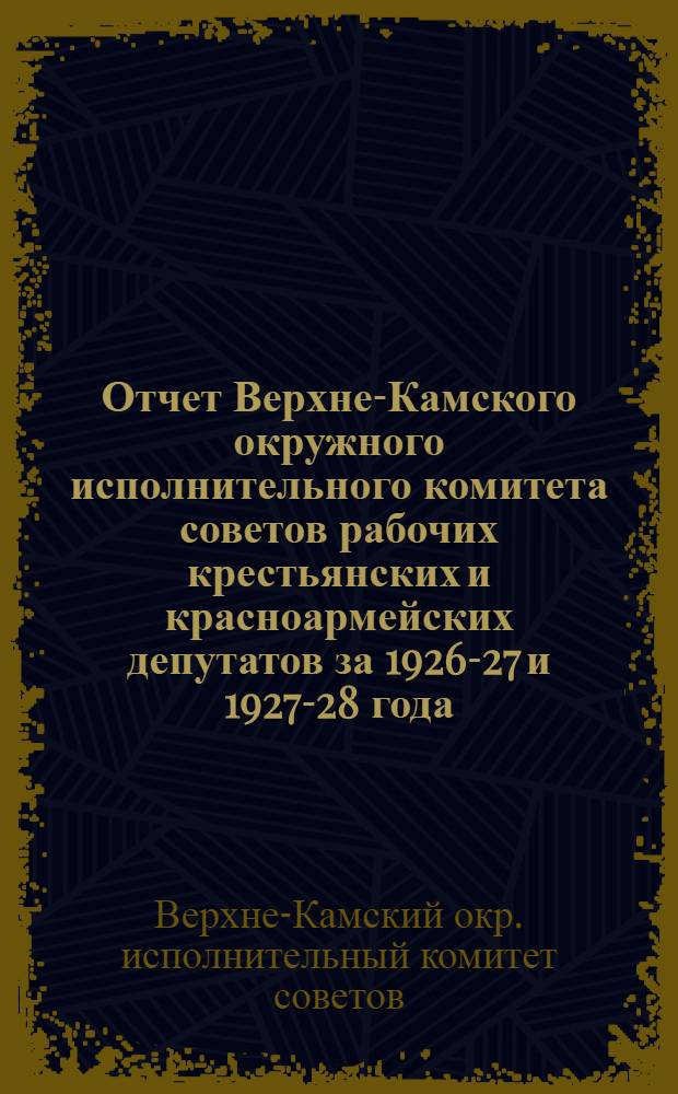 Отчет Верхне-Камского окружного исполнительного комитета советов рабочих крестьянских и красноармейских депутатов за 1926-27 и 1927-28 года : К IV окружному съезду советов