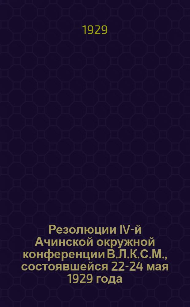 ... Резолюции IV-й Ачинской окружной конференции В.Л.К.С.М., состоявшейся 22-24 мая 1929 года