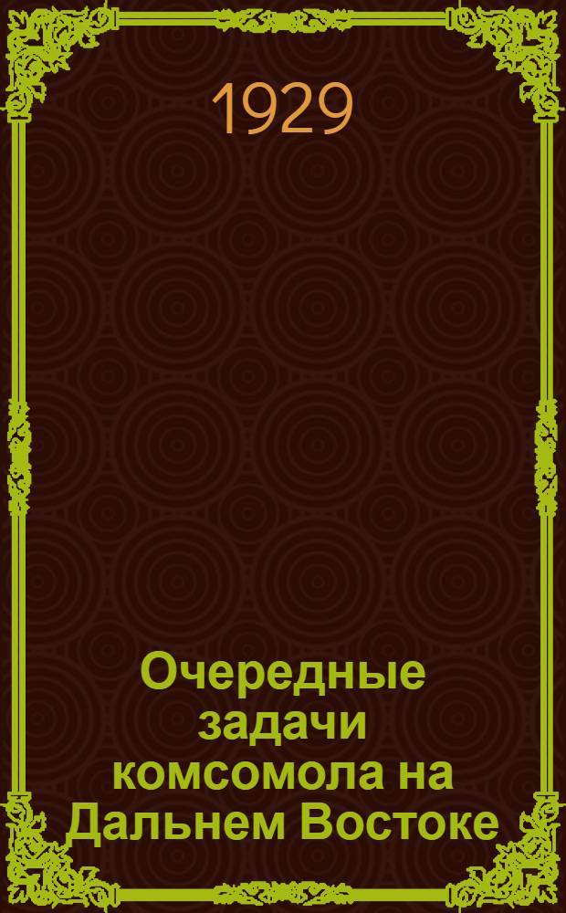 ... Очередные задачи комсомола на Дальнем Востоке : Сборник резолюций по вопросу о состоянии Дальне-Восточной краевой организации ВЛКСМ