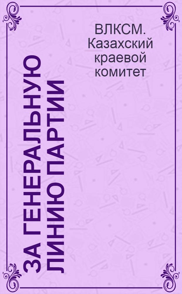 ... За генеральную линию партии : Обращение Казкрайкомола ко всем членам и кандидатам Казакск. организации ВЛКСМ