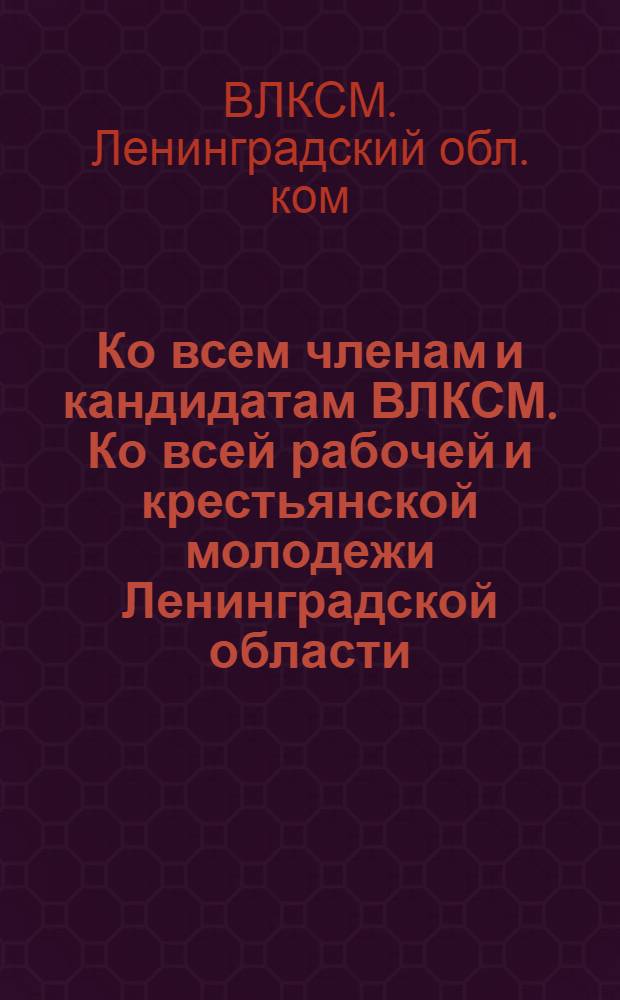 Ко всем членам и кандидатам ВЛКСМ. Ко всей рабочей и крестьянской молодежи Ленинградской области : О перевыборной кампании