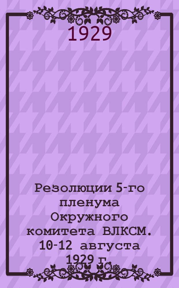 ... Резолюции 5-го пленума Окружного комитета ВЛКСМ. 10-12 августа 1929 г.