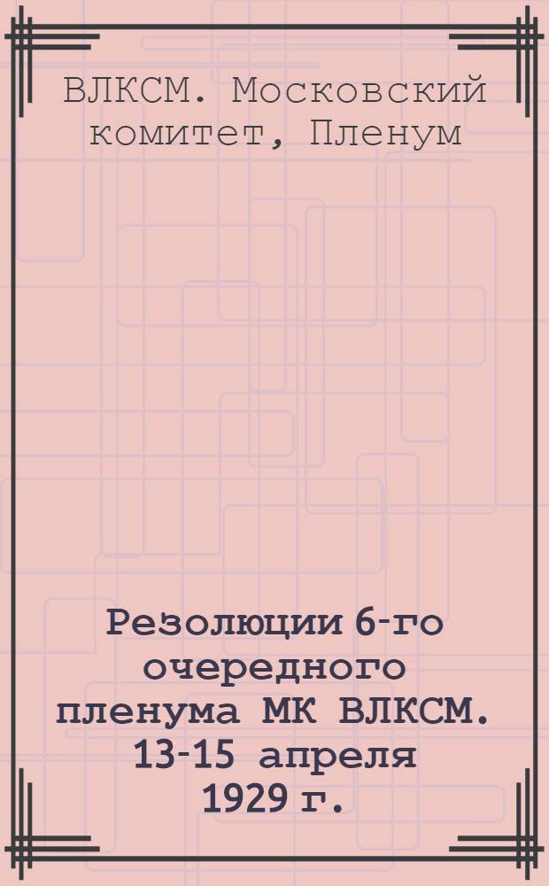 Резолюции 6-го очередного пленума МК ВЛКСМ. 13-15 апреля 1929 г.