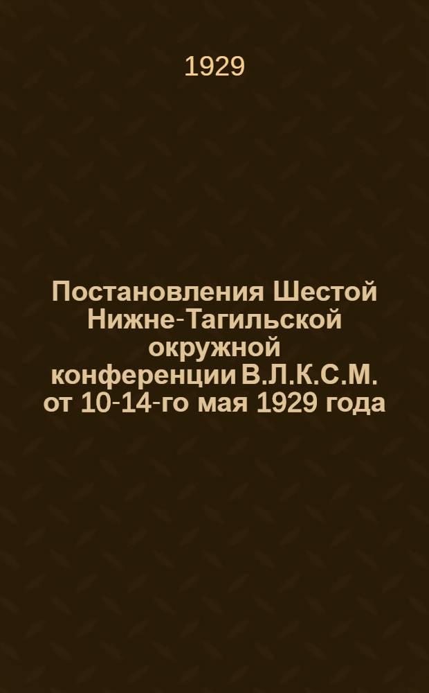 ... Постановления Шестой Нижне-Тагильской окружной конференции В.Л.К.С.М. от 10-14-го мая 1929 года