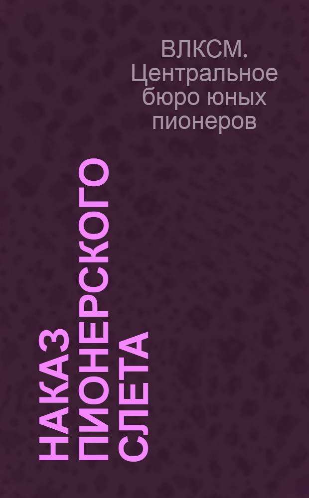 Наказ пионерского слета : Доклад Центр. бюро Детской коммун. организации им. В. И. Ленина Всесоюзному пионерскому слету о состоянии и задачах пионерского движения