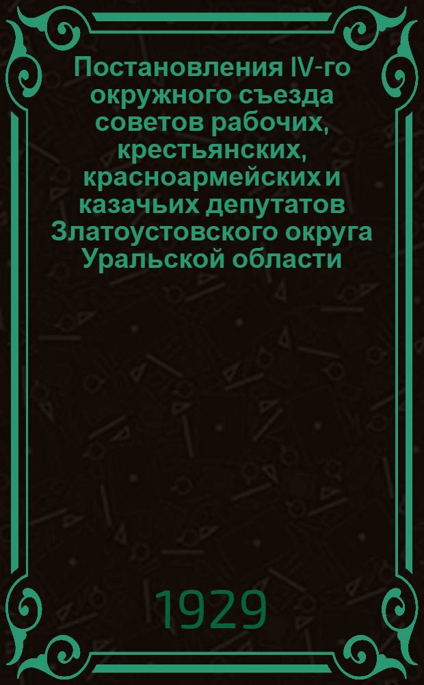 ... Постановления IV-го окружного съезда советов рабочих, крестьянских, красноармейских и казачьих депутатов Златоустовского округа Уральской области. 24-28 марта 1929 года