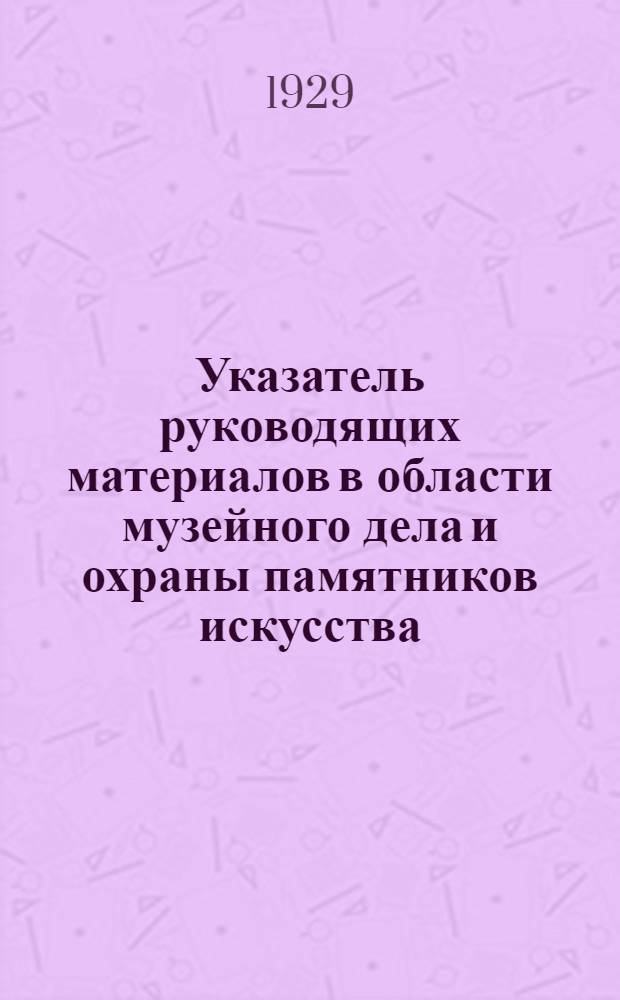 ... Указатель руководящих материалов в области музейного дела и охраны памятников искусства, старины, революционных движений, природы и прочего, изданных высшими правительственными органами и Наркомпросом РСФСР до 25 мая 1929 г.