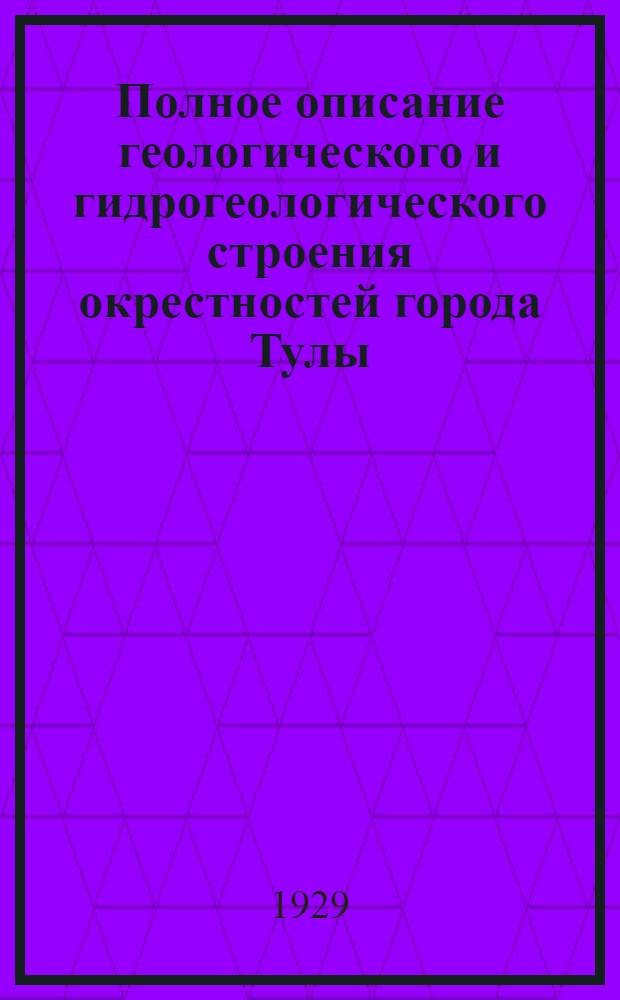 ... Полное описание геологического и гидрогеологического строения окрестностей города Тулы, радиусом 10,67 километра (10 верст) : С 1 карт. и 11 геолог. разрезами