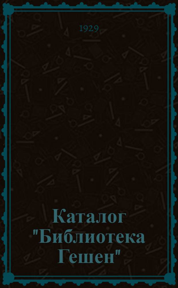 ... Каталог "Библиотека Гешен" : Заграничное изд. на рус. яз. : Всемирно известные книги по математике, физике, механике, химии, технологии, инж.-строит. искусству, машиностроению, электротехнике, ремеслам, естествознанию, медицине и коммерческим наукам, незаменимые по своей компактности и дешевизне..