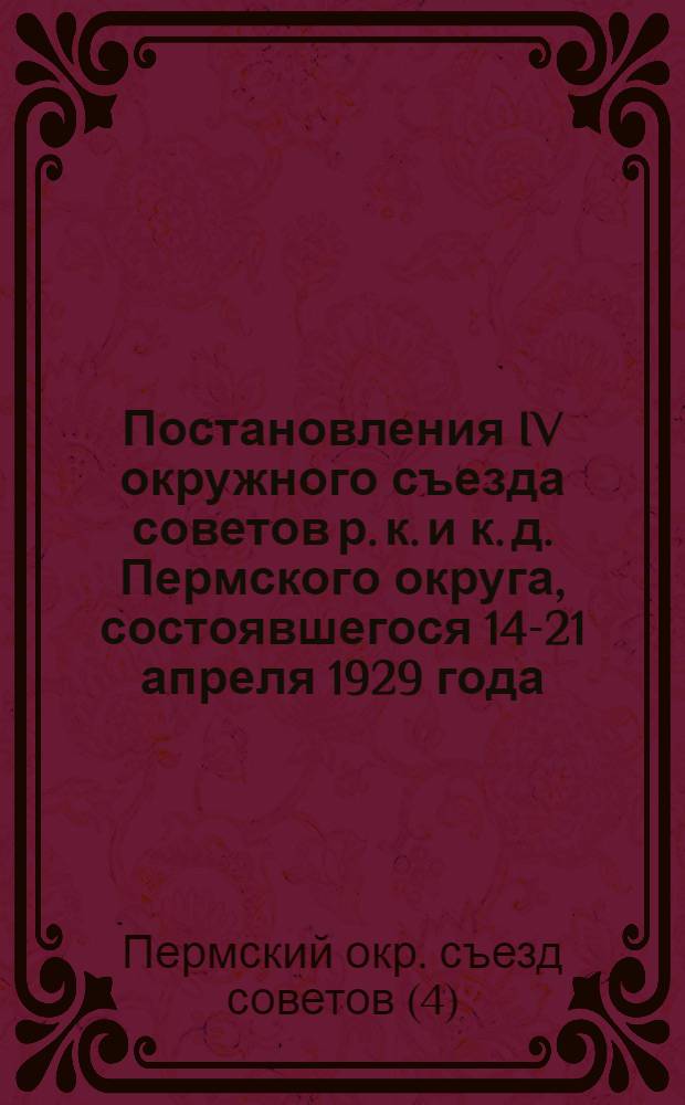 Постановления IV окружного съезда советов р. к. и к. д. Пермского округа, состоявшегося 14-21 апреля 1929 года...