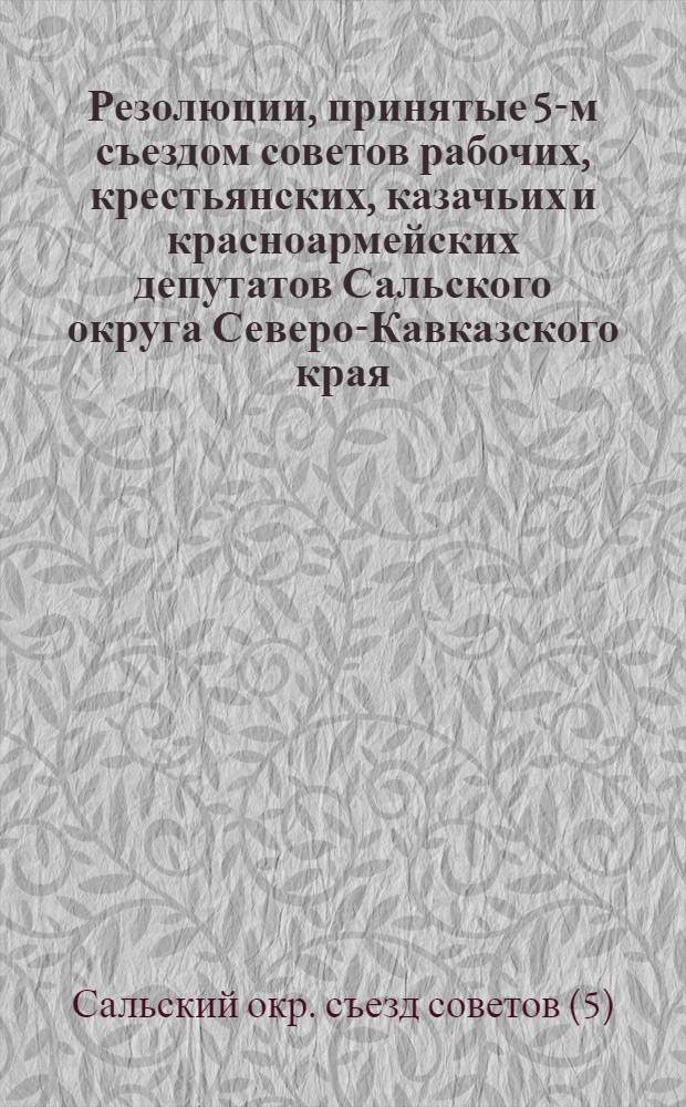 ... Резолюции, принятые 5-м съездом советов рабочих, крестьянских, казачьих и красноармейских депутатов Сальского округа Северо-Кавказского края. 29 марта - 2 апреля 1929 г...