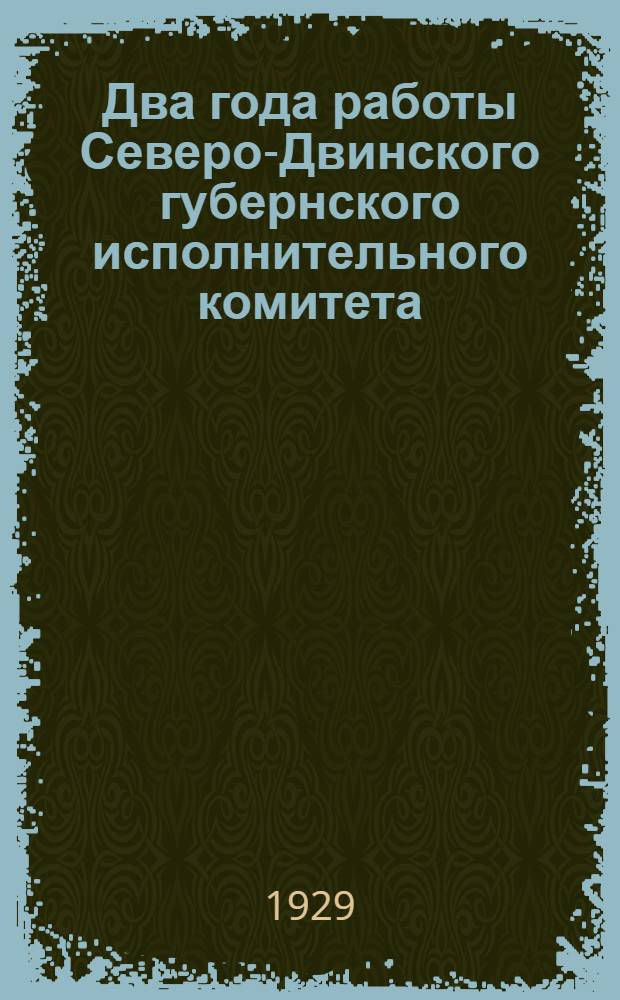 Два года работы Северо-Двинского губернского исполнительного комитета : (С 1-го апреля 1927 года по 16-е марта 1929 года)