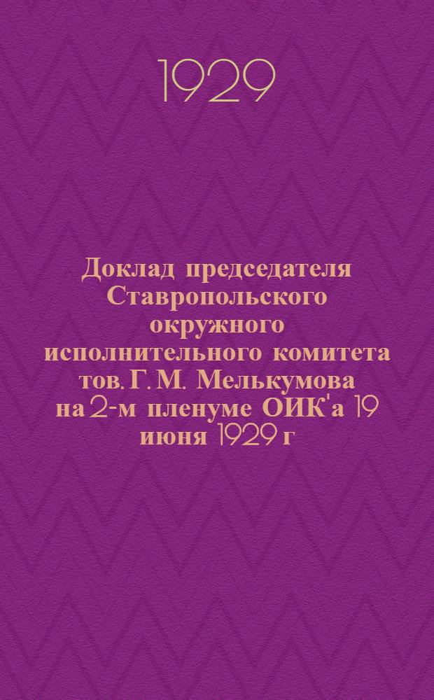 Доклад председателя Ставропольского окружного исполнительного комитета тов. Г. М. Мелькумова на 2-м пленуме ОИК'а 19 июня 1929 г. и Резолюции 2-го пленума Ставропольского окружного исполнительного комитета Совета рабочих, крестьянских, казачьих и красноармейских депутатов XI-го созыва. 18-20 июня 1929 г.