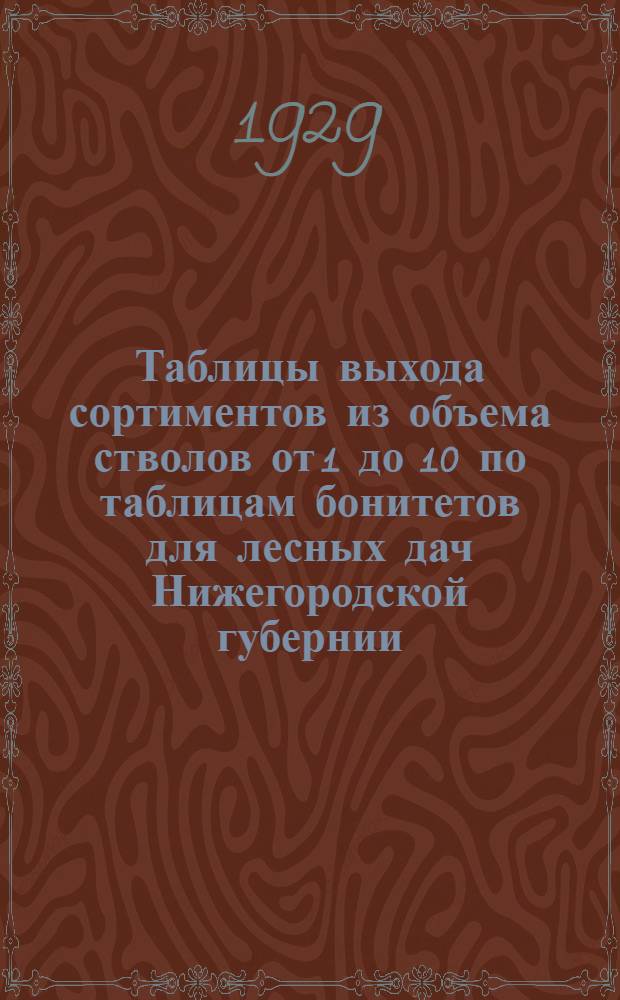 ... Таблицы выхода сортиментов из объема стволов от 1 до 10 по таблицам бонитетов для лесных дач Нижегородской губернии...