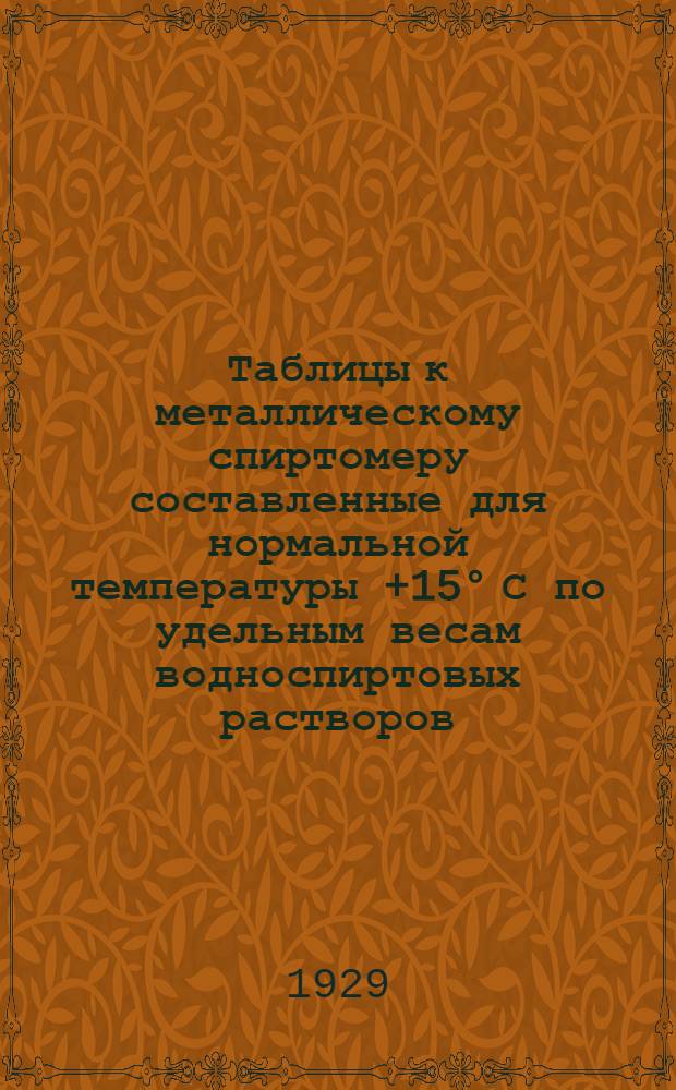 ... Таблицы к металлическому спиртомеру составленные для нормальной температуры +15&deg; С по удельным весам водноспиртовых растворов, установленным Главной палатой мер и весов в 1927 г.