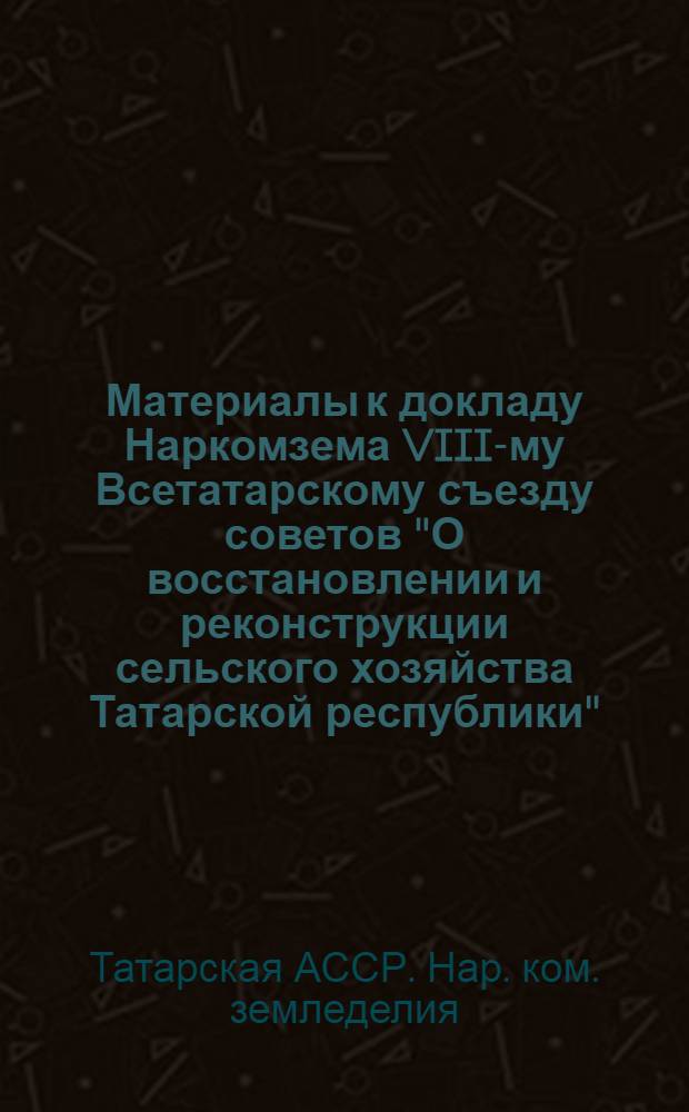 ... Материалы к докладу Наркомзема VIII-му Всетатарскому съезду советов "О восстановлении и реконструкции сельского хозяйства Татарской республики"