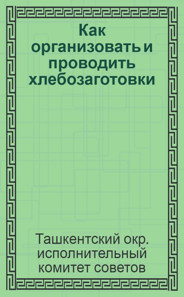 Как организовать и проводить хлебозаготовки : Наказ-инструкция по проведению хлебозаготовок в Ташкентском округе в 1929 году