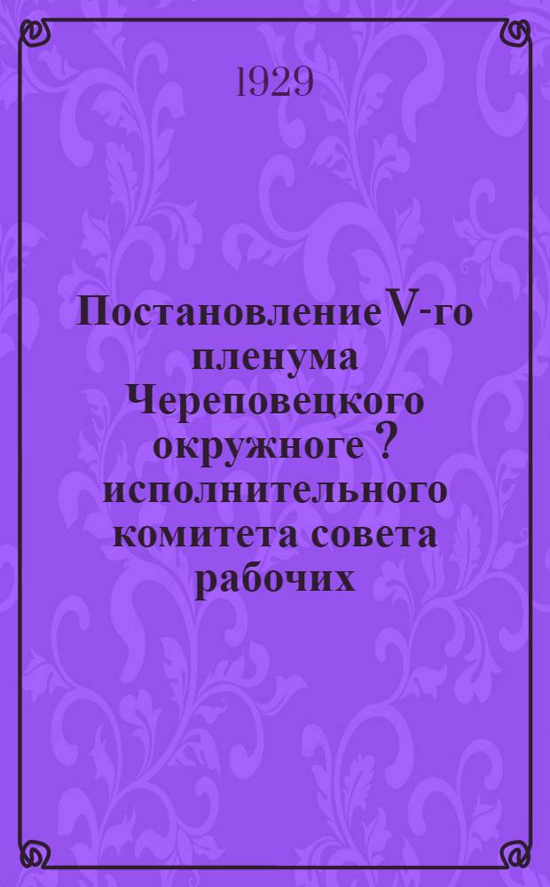 Постановление V-го пленума Череповецкого окружноге [?] исполнительного комитета совета рабочих, крестьянских и красноармейских депутатов 11 созыва. 13-15 декабря 1929 г.