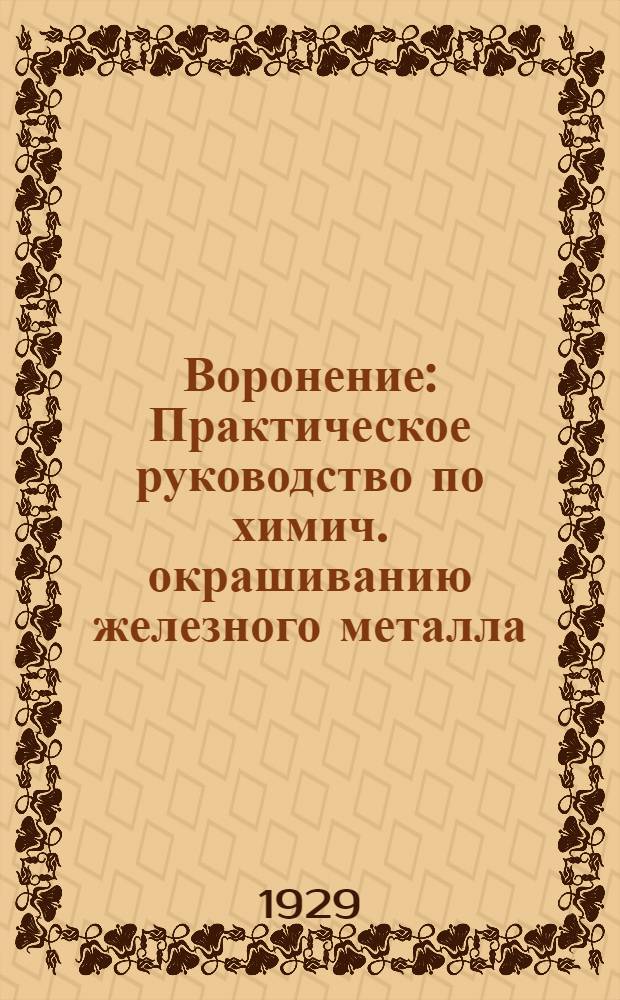 ... Воронение : Практическое руководство по химич. окрашиванию железного металла : 64 рецепта