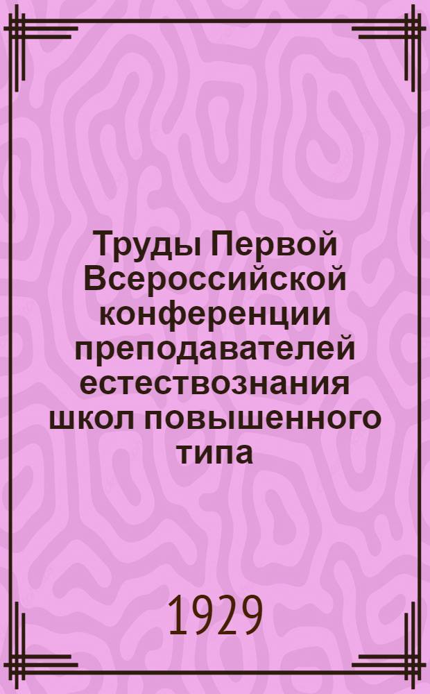 ... Труды Первой Всероссийской конференции преподавателей естествознания школ повышенного типа. 22-27 января 1929 г.