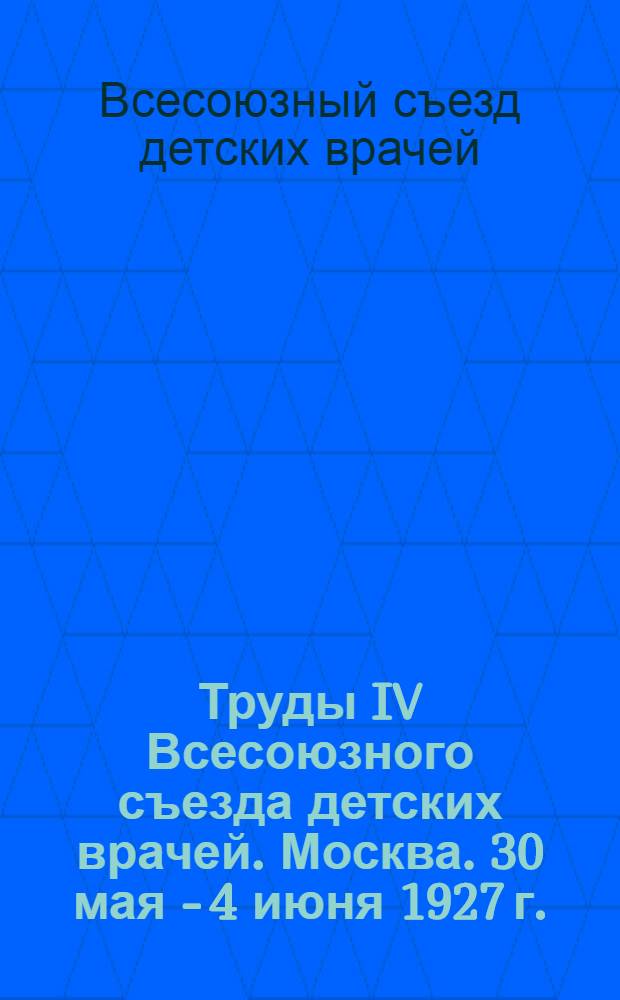 ... Труды IV Всесоюзного съезда детских врачей. Москва. 30 мая - 4 июня 1927 г.