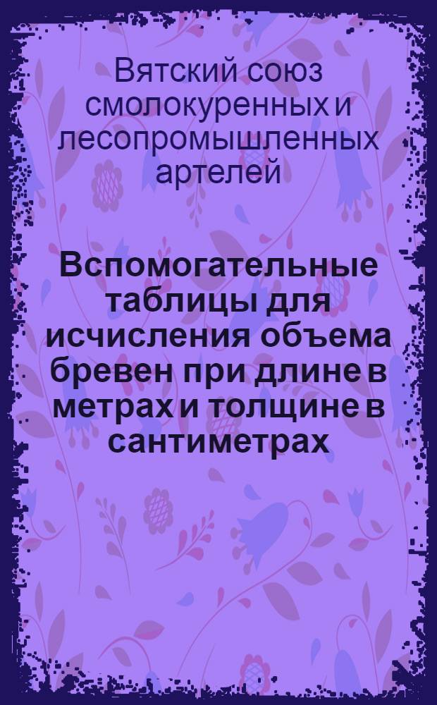 Вспомогательные таблицы для исчисления объема бревен при длине в метрах и толщине в сантиметрах, с добавлением таблиц объема шпал, шпальных тюлек и жердей