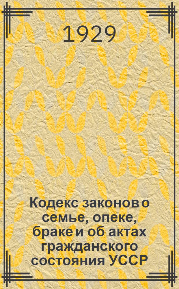 Кодекс законов о семье, опеке, браке и об актах гражданского состояния [УССР] : С изменениями и доп. по 1 октября 1928 г
