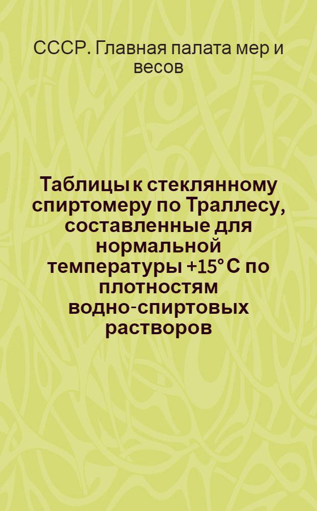... Таблицы к стеклянному спиртомеру по Траллесу, составленные для нормальной температуры +15° С по плотностям водно-спиртовых растворов, установленным Главной палатой мер и весов в 1927 году