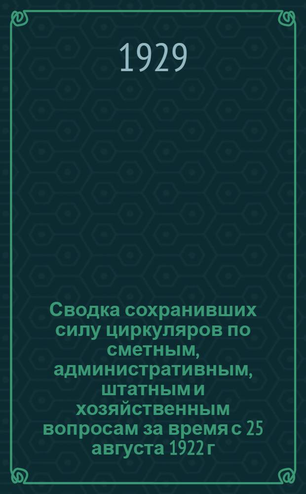... Сводка сохранивших силу циркуляров по сметным, административным, штатным и хозяйственным вопросам за время с 25 августа 1922 г. по 1 января 1929 г.