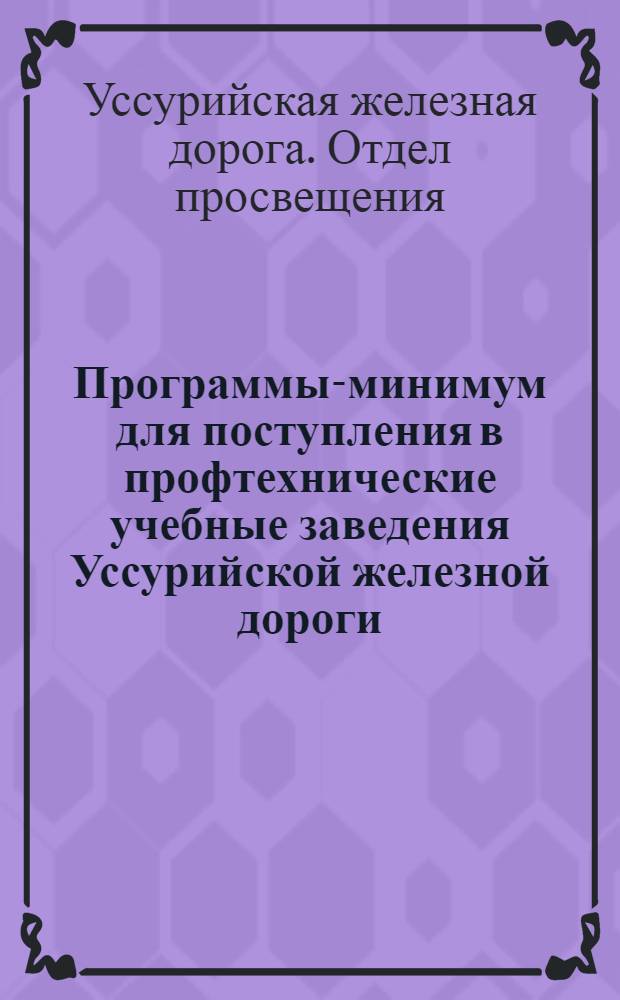 Программы-минимум для поступления в профтехнические учебные заведения Уссурийской железной дороги : Программы взяты из сборника "Где учиться транспортнику" изд. "Транспечати" 1927 г. с дополнениями по новым (1927 г.) программам ГУСа