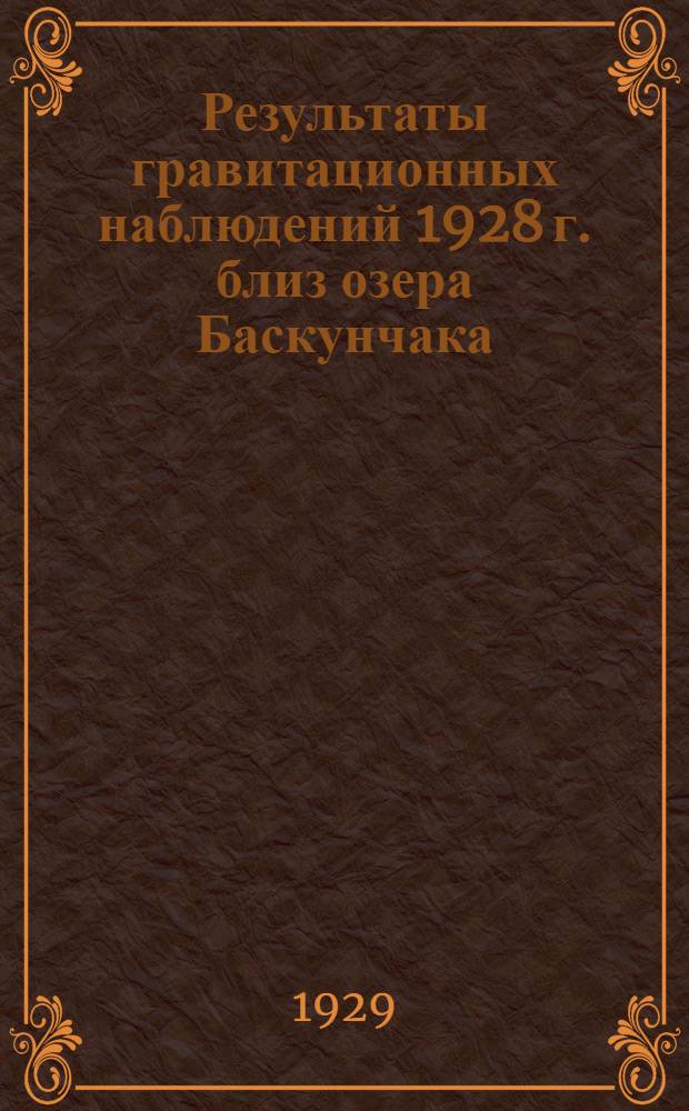 ... Результаты гравитационных наблюдений 1928 г. близ озера Баскунчака : (Представлено акад. А. П. Карпинским в заседании Президиума АН 20 V 1929)