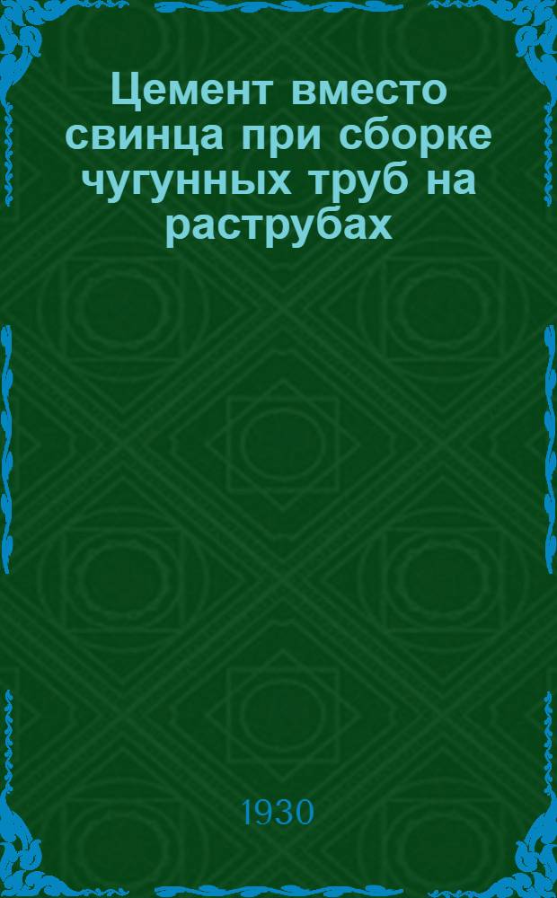 ... Цемент вместо свинца при сборке чугунных труб на раструбах : Подробное описание произведенных испытаний и инструкция для практич. применения