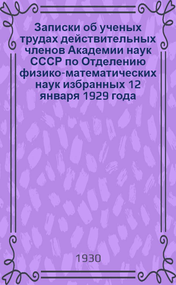 ... Записки об ученых трудах действительных членов Академии наук СССР по Отделению физико-математических наук избранных 12 января 1929 года...