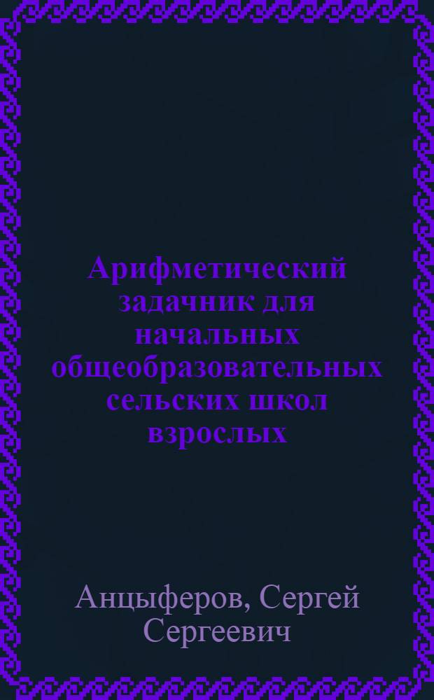 ... Арифметический задачник для начальных общеобразовательных сельских школ взрослых