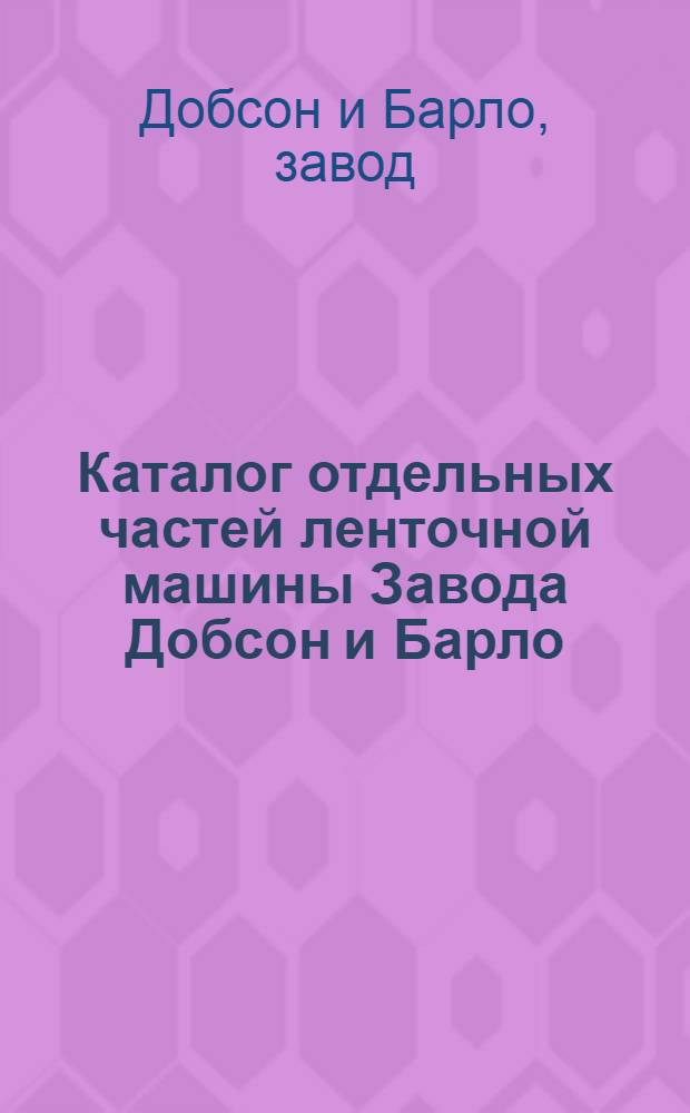 ... Каталог отдельных частей ленточной машины Завода Добсон и Барло : Составлен на основании каталога фирмы последнего изд