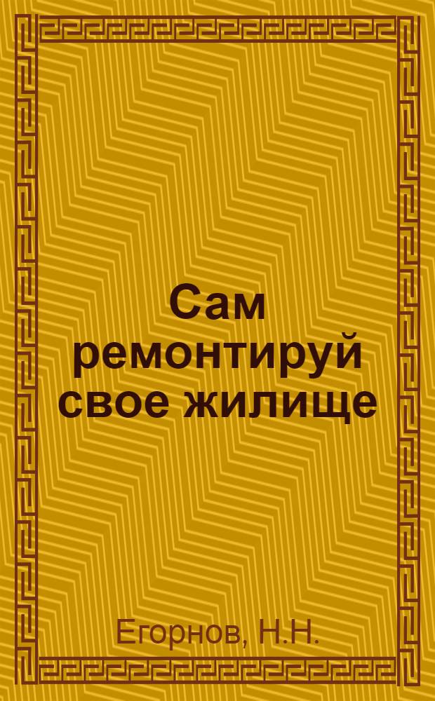 ... Сам ремонтируй свое жилище : Практич. советы и указания..