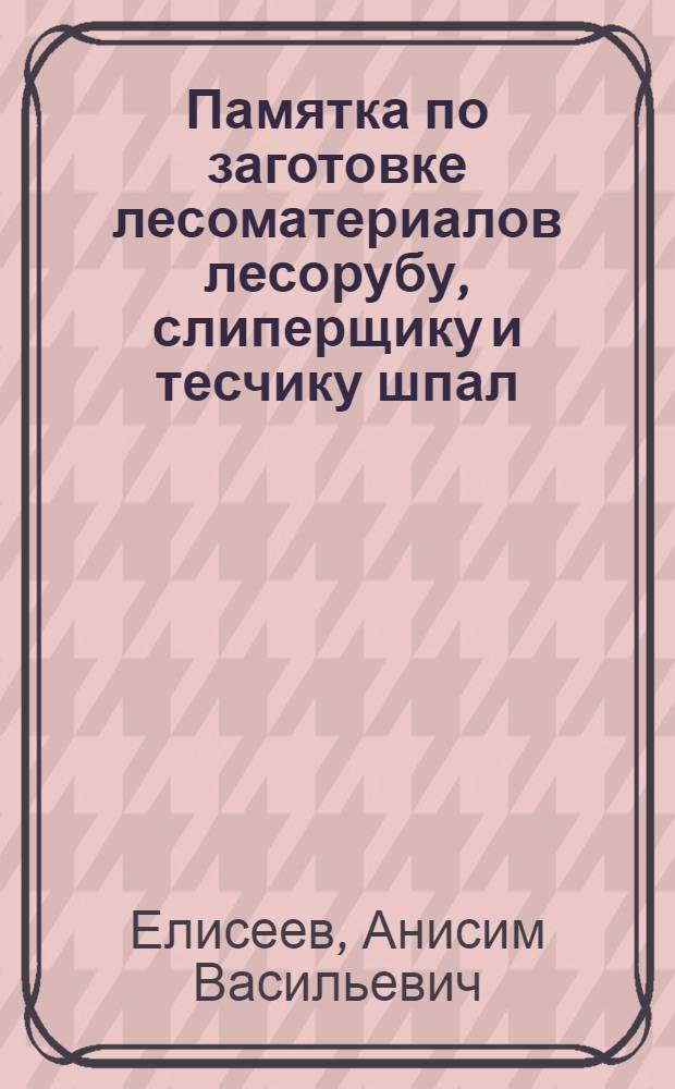 ... Памятка по заготовке лесоматериалов лесорубу, слиперщику и тесчику шпал