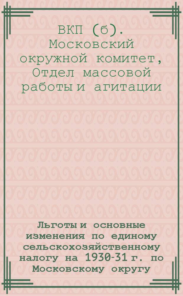Льготы и основные изменения по единому сельскохозяйственному налогу на 1930-31 г. по Московскому округу : Метод.-разработки Агит. массового отд. Моск. окр. ком-та ВКП(б)