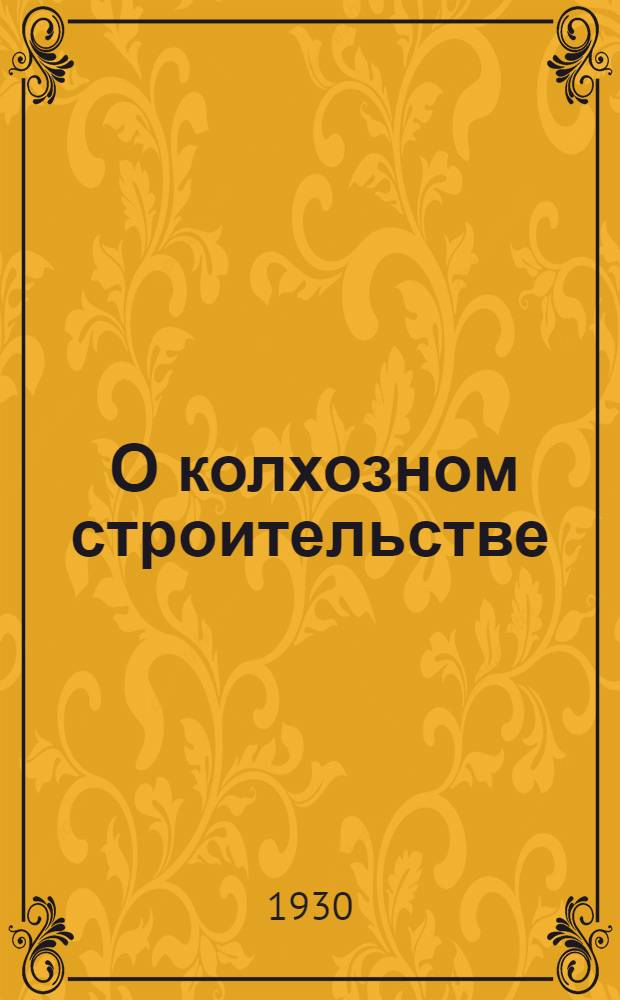 ... О колхозном строительстве : Сборник важнейших решений ЦК и ОК ВКП(б) и Правительства