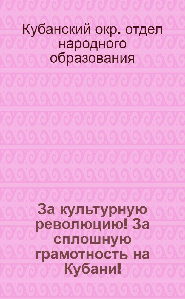 ... За культурную революцию! За сплошную грамотность на Кубани! : Директивы и материалы по проведению в Кубокруге всеобщ. обязательного начального обуч., ликвидации неграмотности и политехнизации школ