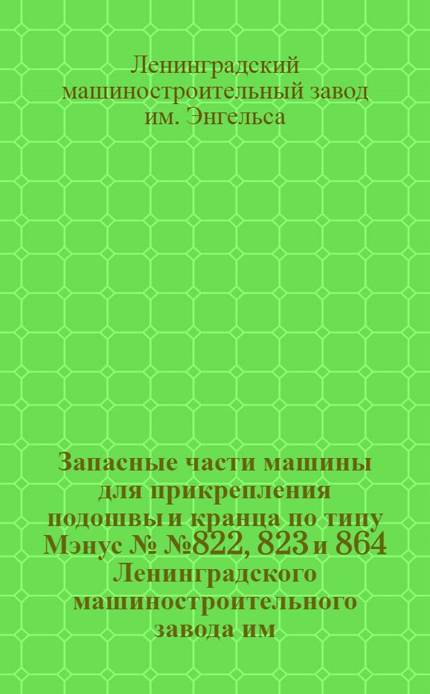 ... Запасные части машины для прикрепления подошвы и кранца по типу Мэнус №№ 822, 823 и 864 Ленинградского машиностроительного завода им. Энгельса