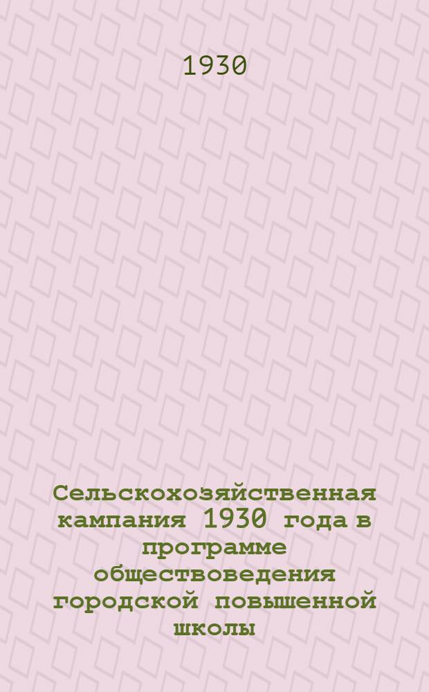 ... Сельскохозяйственная кампания 1930 года в программе обществоведения городской повышенной школы : Инструктивное письмо