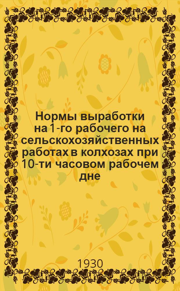 ... Нормы выработки на 1-го рабочего на сельскохозяйственных работах в колхозах при 10-ти часовом рабочем дне : (Выработаны Обл. бюро колхозов и проверены на спец. экспертных совещаниях специалистов Ленингр. обл. зем. упр.)