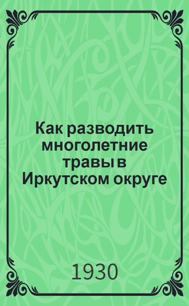 ... Как разводить многолетние травы в Иркутском округе : (Из работ Отд. применения Ирк. с.-х. опытной станции)