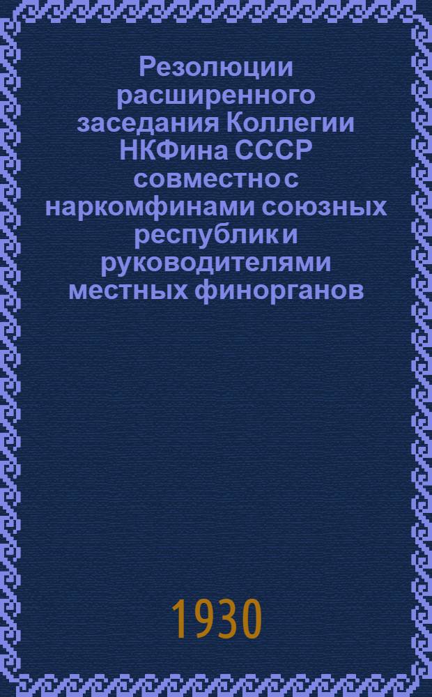 Резолюции расширенного заседания Коллегии НКФина СССР совместно с наркомфинами союзных республик и руководителями местных финорганов, происходившего в Москве 22-27 мая 1930 г. под председательством народного комиссара финансов СССР