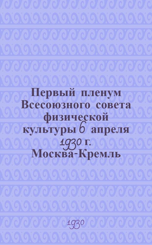 ... Первый пленум Всесоюзного совета физической культуры 6 апреля 1930 г. Москва-Кремль : (Стенографич. отчет)