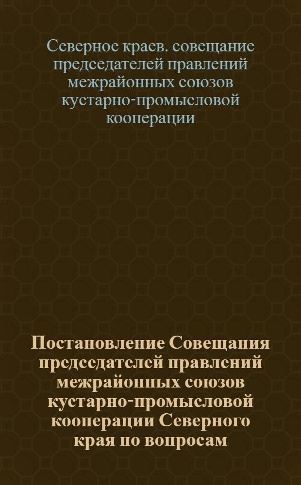 ... Постановление Совещания председателей правлений межрайонных союзов кустарно-промысловой кооперации Северного края по вопросам: "Итоги работы системы за 1929-1930 год и предстоящие задачи". 10-14 ноября 1930 г.